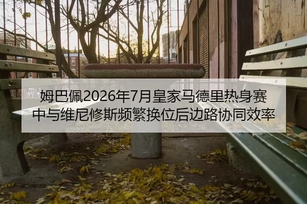 姆巴佩2026年7月皇家马德里热身赛中与维尼修斯频繁换位后边路协同效率